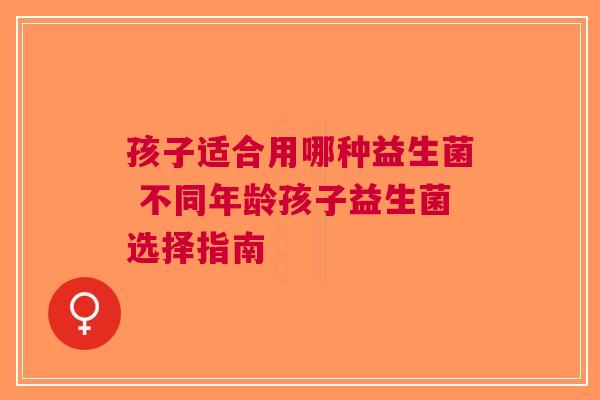 孩子适合用哪种益生菌 不同年龄孩子益生菌选择指南