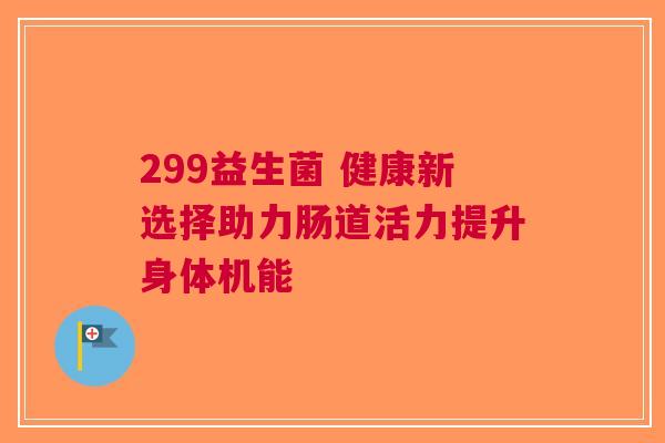 299益生菌 健康新选择助力肠道活力提升身体机能