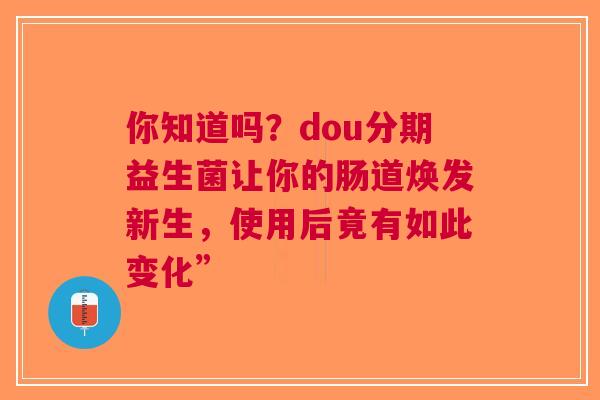 你知道吗？dou分期益生菌让你的肠道焕发新生，使用后竟有如此变化”