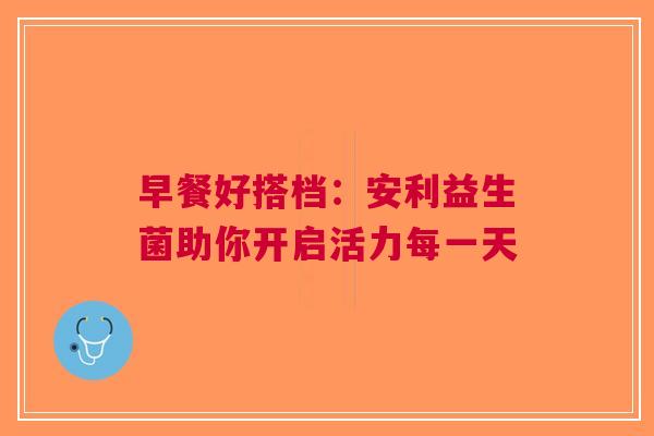 早餐好搭档：安利益生菌助你开启活力每一天