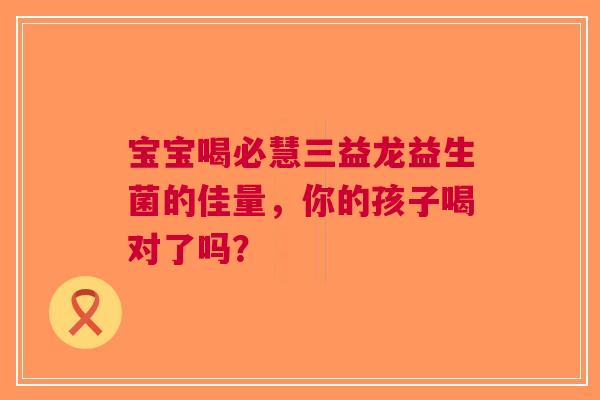 宝宝喝必慧三益龙益生菌的佳量，你的孩子喝对了吗？