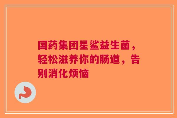 国药集团星鲨益生菌，轻松滋养你的肠道，告别消化烦恼