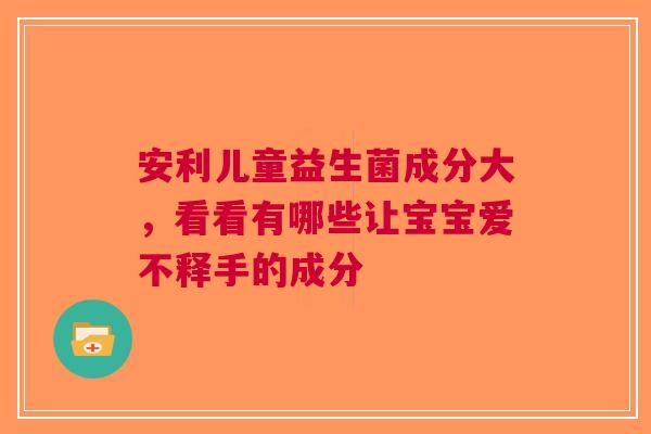 安利儿童益生菌成分大，看看有哪些让宝宝爱不释手的成分