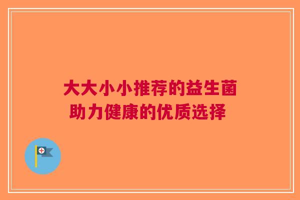 大大小小推荐的益生菌 助力健康的优质选择