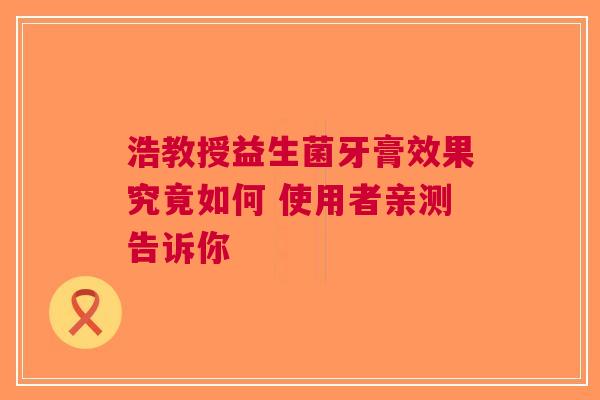 浩教授益生菌牙膏效果究竟如何 使用者亲测告诉你