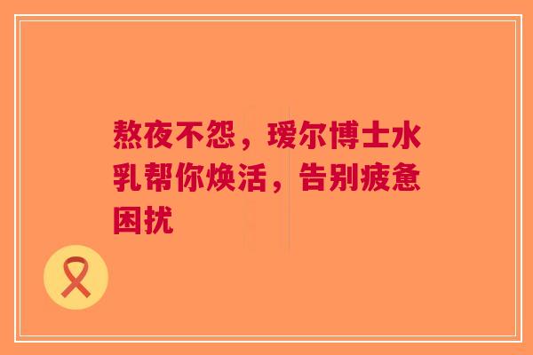 熬夜不怨，瑷尔博士水乳帮你焕活，告别疲惫困扰