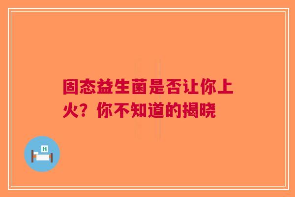 固态益生菌是否让你上火？你不知道的揭晓