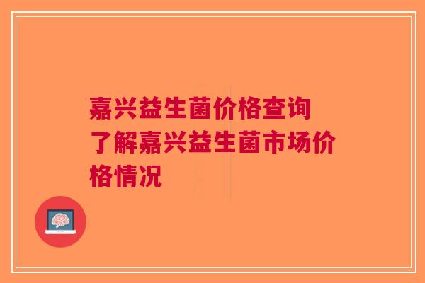 嘉兴益生菌价格查询 了解嘉兴益生菌市场价格情况