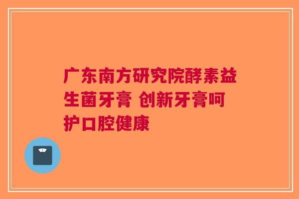 广东南方研究院酵素益生菌牙膏 创新牙膏呵护口腔健康