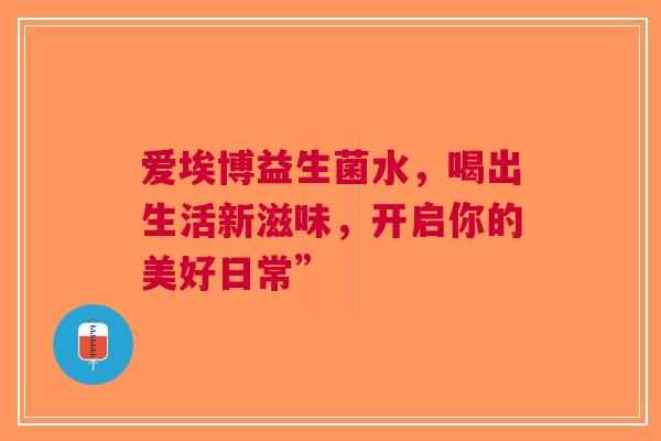 爱埃博益生菌水，喝出生活新滋味，开启你的美好日常”