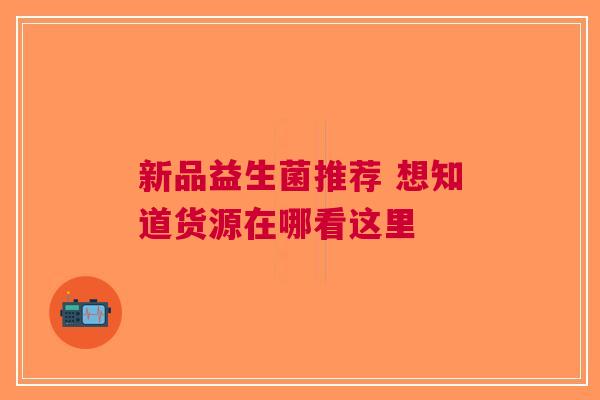 新品益生菌推荐 想知道货源在哪看这里