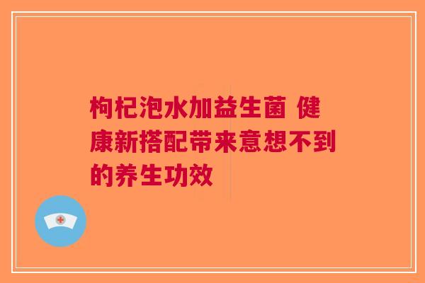 枸杞泡水加益生菌 健康新搭配带来意想不到的养生功效