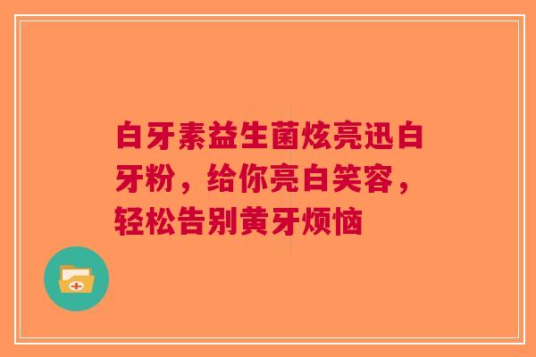 白牙素益生菌炫亮迅白牙粉，给你亮白笑容，轻松告别黄牙烦恼
