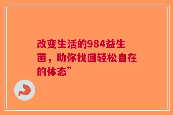 改变生活的984益生菌，助你找回轻松自在的体态”