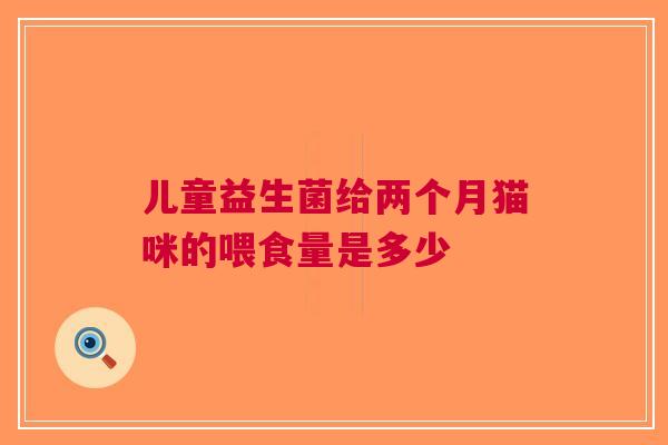 儿童益生菌给两个月猫咪的喂食量是多少
