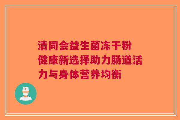清同会益生菌冻干粉 健康新选择助力肠道活力与身体营养均衡