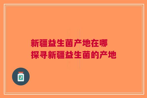 新疆益生菌产地在哪 探寻新疆益生菌的产地