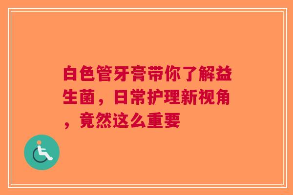 白色管牙膏带你了解益生菌，日常护理新视角，竟然这么重要