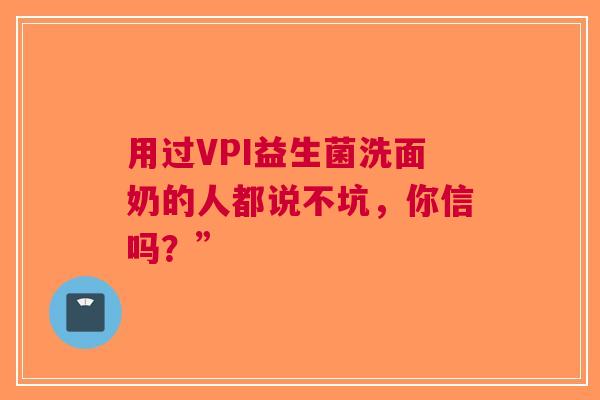 用过VPI益生菌洗面奶的人都说不坑，你信吗？”