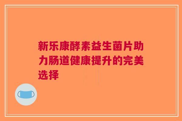 新乐康酵素益生菌片助力肠道健康提升的完美选择