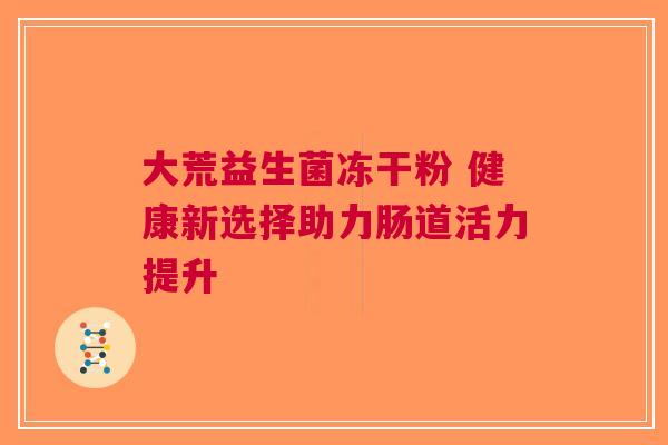 大荒益生菌冻干粉 健康新选择助力肠道活力提升
