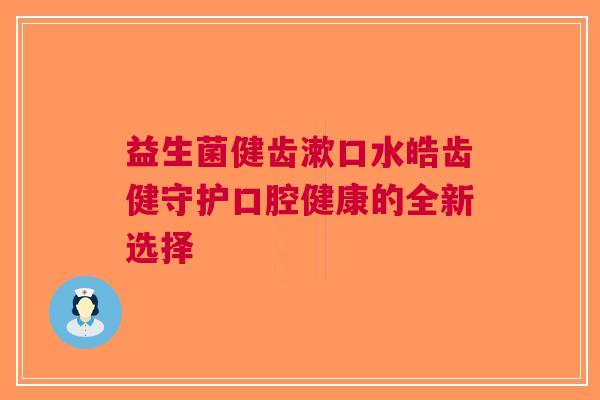 益生菌健齿漱口水皓齿健守护口腔健康的全新选择