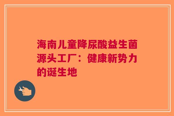 海南儿童降尿酸益生菌源头工厂：健康新势力的诞生地