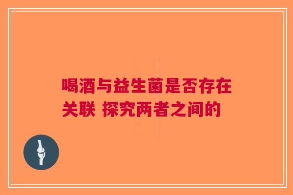 喝酒与益生菌是否存在关联 探究两者之间的