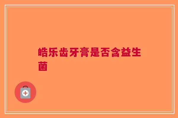 皓乐齿牙膏是否含益生菌