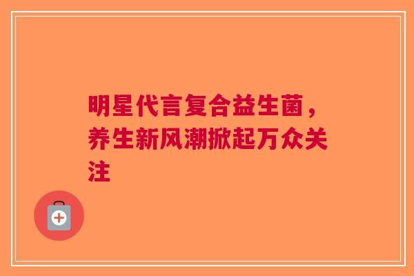明星代言复合益生菌，养生新风潮掀起万众关注