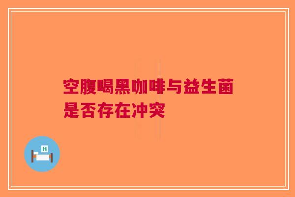 空腹喝黑咖啡与益生菌是否存在冲突
