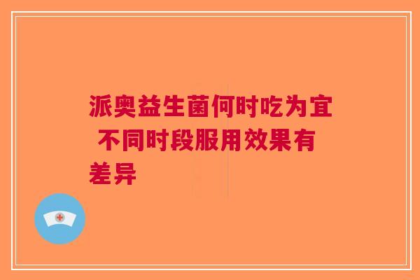 派奥益生菌何时吃为宜 不同时段服用效果有差异