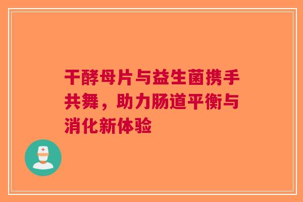 干酵母片与益生菌携手共舞，助力肠道平衡与消化新体验