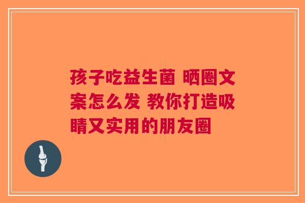 孩子吃益生菌 晒圈文案怎么发 教你打造吸睛又实用的朋友圈