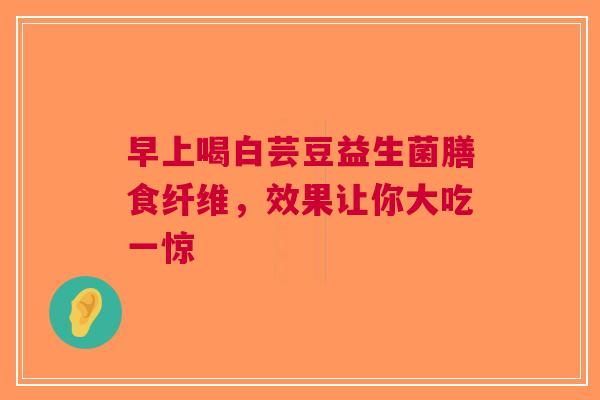 早上喝白芸豆益生菌膳食纤维，效果让你大吃一惊