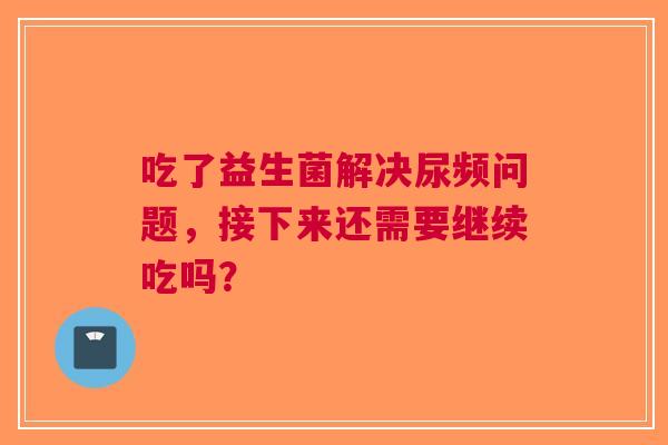 吃了益生菌解决尿频问题，接下来还需要继续吃吗？