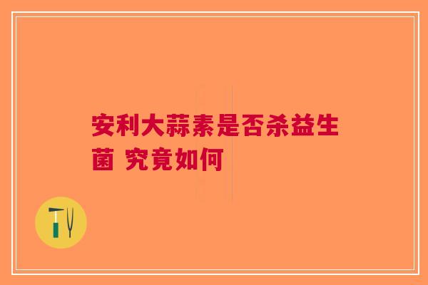 安利大蒜素是否杀益生菌 究竟如何