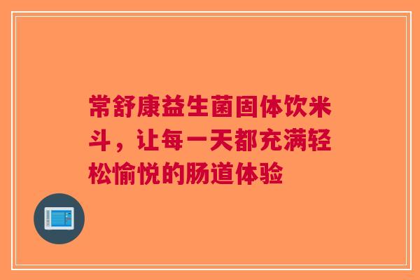 常舒康益生菌固体饮米斗，让每一天都充满轻松愉悦的肠道体验