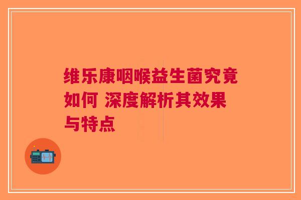 维乐康咽喉益生菌究竟如何 深度解析其效果与特点