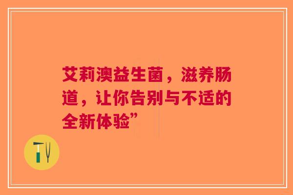 艾莉澳益生菌，滋养肠道，让你告别与不适的全新体验”