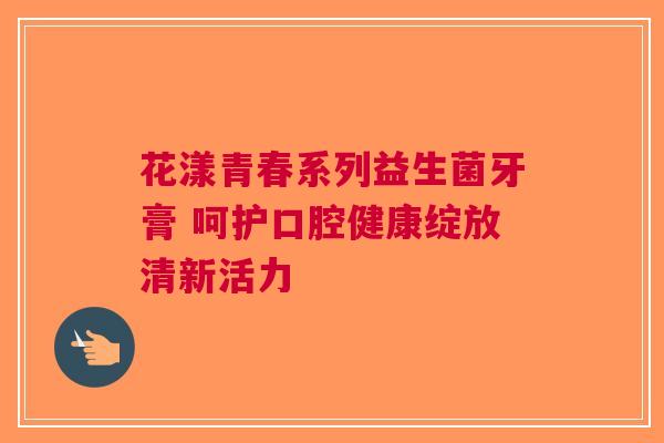 花漾青春系列益生菌牙膏 呵护口腔健康绽放清新活力