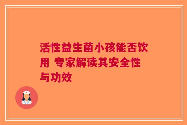 活性益生菌小孩能否饮用 专家解读其安全性与功效