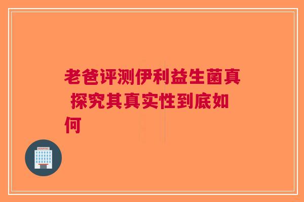 老爸评测伊利益生菌真 探究其真实性到底如何