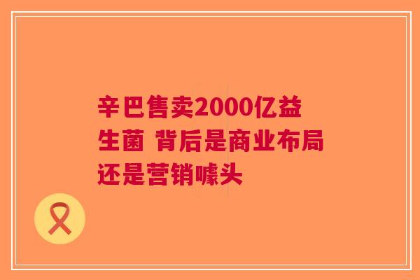 辛巴售卖2000亿益生菌 背后是商业布局还是营销噱头