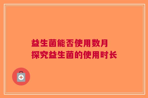 益生菌能否使用数月 探究益生菌的使用时长