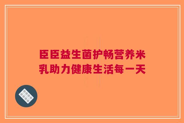 臣臣益生菌护畅营养米乳助力健康生活每一天