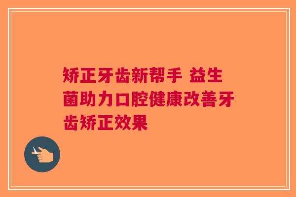 矫正牙齿新帮手 益生菌助力口腔健康改善牙齿矫正效果