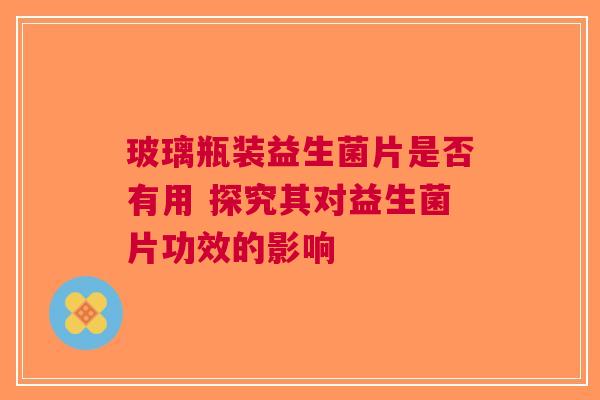 玻璃瓶装益生菌片是否有用 探究其对益生菌片功效的影响