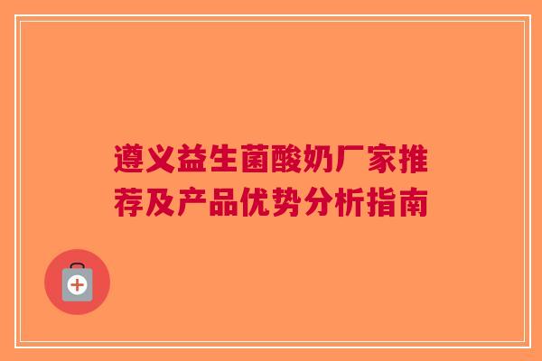 遵义益生菌酸奶厂家推荐及产品优势分析指南