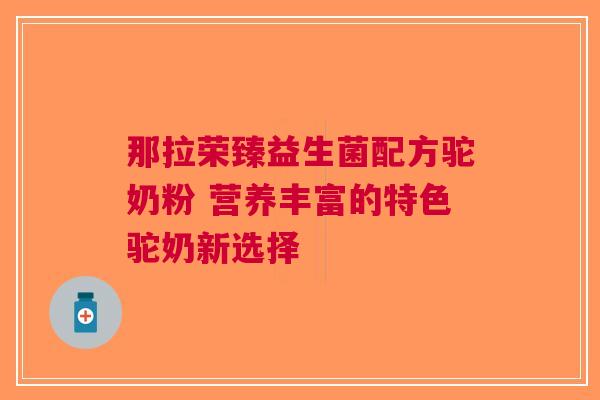 那拉荣臻益生菌配方驼奶粉 营养丰富的特色驼奶新选择